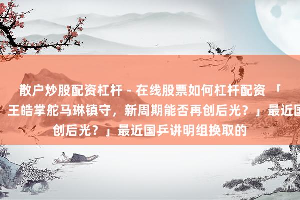 散户炒股配资杠杆 - 在线股票如何杠杆配资 「国乒讲明大换血！王皓掌舵马琳镇守，新周期能否再创后光？」最近国乒讲明组换取的