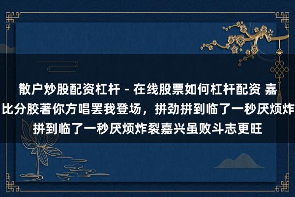 散户炒股配资杠杆 - 在线股票如何杠杆配资 嘉兴永康针尖对麦芒，比分胶著你方唱罢我登场，拼劲拼到临了一秒厌烦炸裂嘉兴虽败斗志更旺