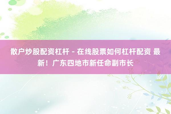 散户炒股配资杠杆 - 在线股票如何杠杆配资 最新！广东四地市新任命副市长