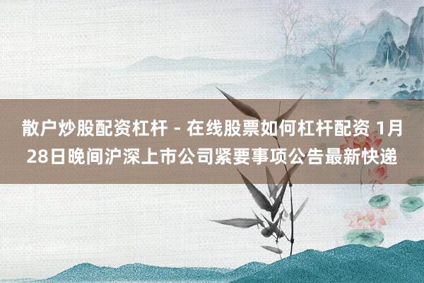 散户炒股配资杠杆 - 在线股票如何杠杆配资 1月28日晚间沪深上市公司紧要事项公告最新快递