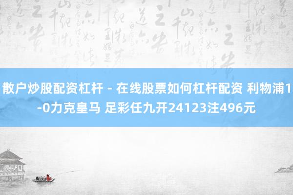 散户炒股配资杠杆 - 在线股票如何杠杆配资 利物浦1-0力克皇马 足彩任九开24123注496元